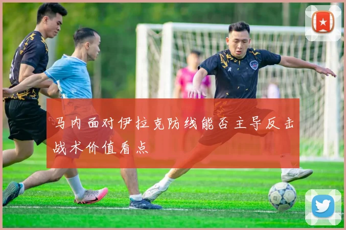 马内面对伊拉克防线能否主导反击战术价值看点