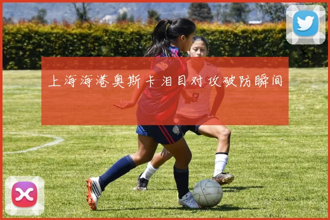 上海海港奥斯卡泪目对攻破防瞬间