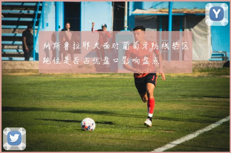 纳斯鲁拉耶夫面对葡萄牙防线禁区跑位是否占优盘口影响盘点