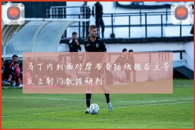 马丁内利面对摩洛哥防线能否主导反击射门数据研判