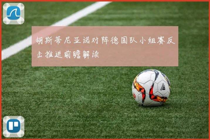 胡斯蒂尼亚诺对阵德国队小组赛反击推进前瞻解读