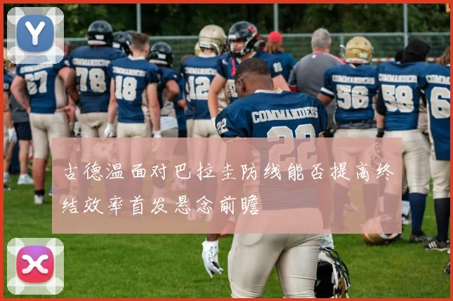 古德温面对巴拉圭防线能否提高终结效率首发悬念前瞻