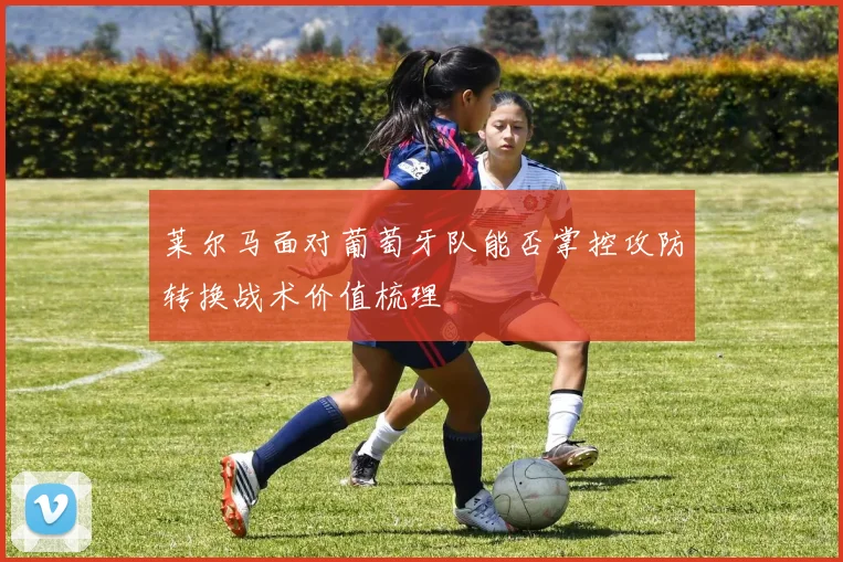 莱尔马面对葡萄牙队能否掌控攻防转换战术价值梳理