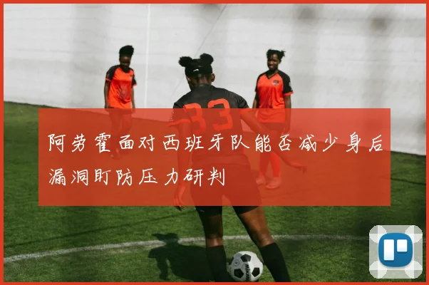 阿劳霍面对西班牙队能否减少身后漏洞盯防压力研判