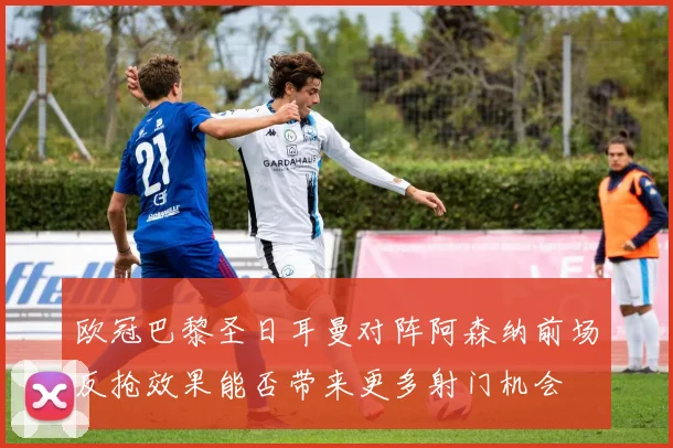 欧冠巴黎圣日耳曼对阵阿森纳前场反抢效果能否带来更多射门机会