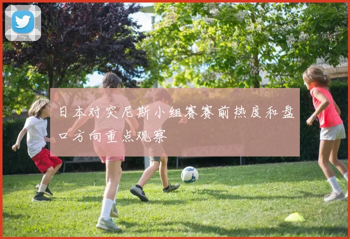 日本对突尼斯小组赛赛前热度和盘口方向重点观察
