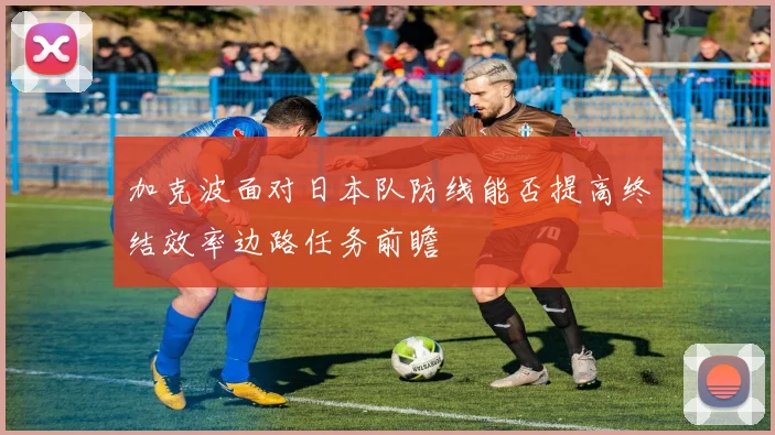 加克波面对日本队防线能否提高终结效率边路任务前瞻