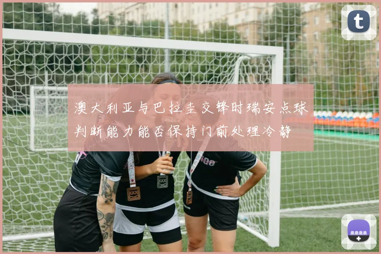澳大利亚与巴拉圭交锋时瑞安点球判断能力能否保持门前处理冷静