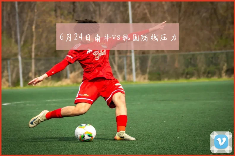 6月24日南非vs韩国防线压力