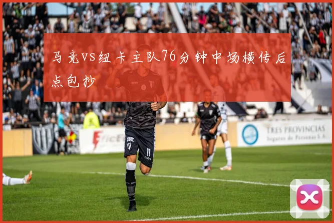 马竞vs纽卡主队76分钟中场横传后点包抄
