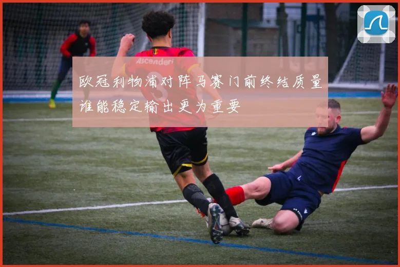 欧冠利物浦对阵马赛门前终结质量谁能稳定输出更为重要