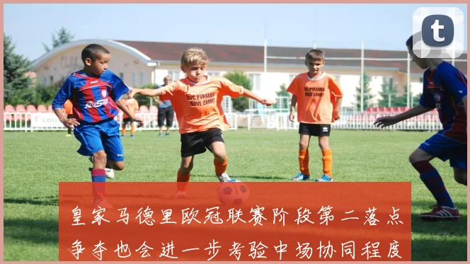 皇家马德里欧冠联赛阶段第二落点争夺也会进一步考验中场协同程度