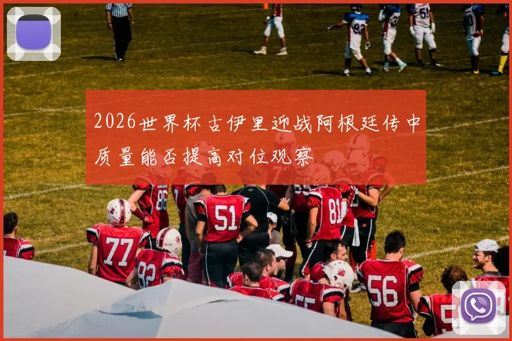 2026世界杯古伊里迎战阿根廷传中质量能否提高对位观察