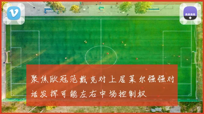 聚焦欧冠范戴克对上居莱尔强强对话发挥可能左右中场控制权
