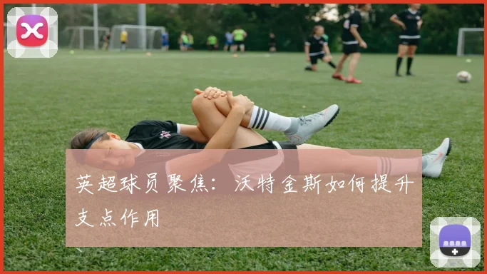 英超球员聚焦:沃特金斯如何提升支点作用