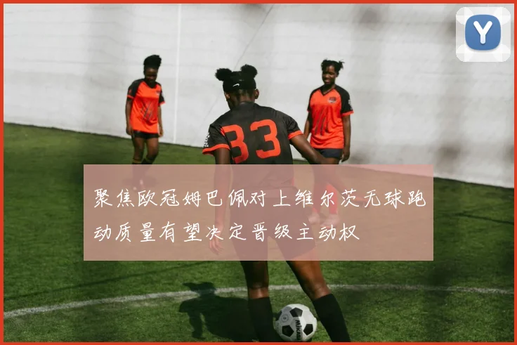 聚焦欧冠姆巴佩对上维尔茨无球跑动质量有望决定晋级主动权