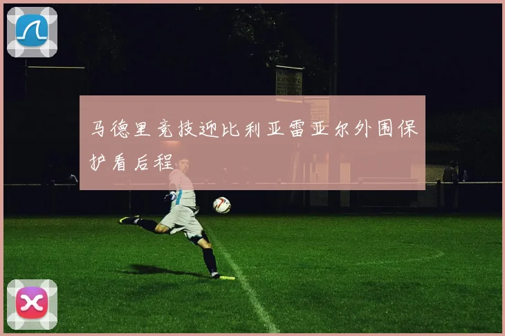 马德里竞技迎比利亚雷亚尔外围保护看后程