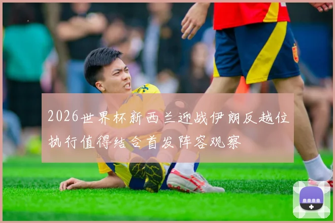 2026世界杯新西兰迎战伊朗反越位执行值得结合首发阵容观察