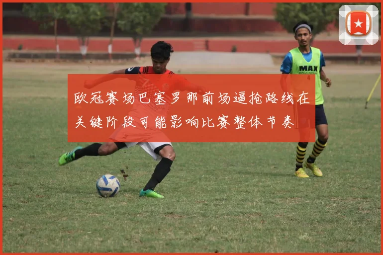 欧冠赛场巴塞罗那前场逼抢路线在关键阶段可能影响比赛整体节奏