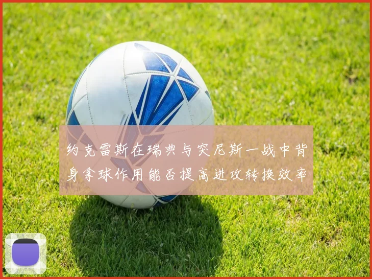 约克雷斯在瑞典与突尼斯一战中背身拿球作用能否提高进攻转换效率