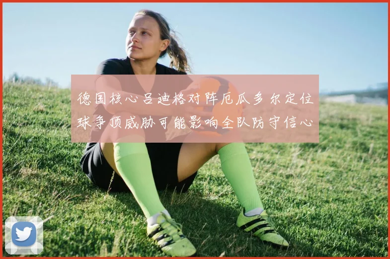 德国核心吕迪格对阵厄瓜多尔定位球争顶威胁可能影响全队防守信心