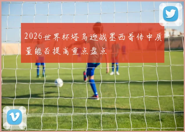 2026世界杯塔乌迎战墨西哥传中质量能否提高重点盘点