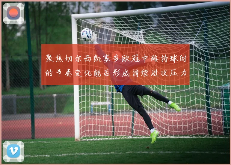 聚焦切尔西凯塞多欧冠中路持球时的节奏变化能否形成持续进攻压力