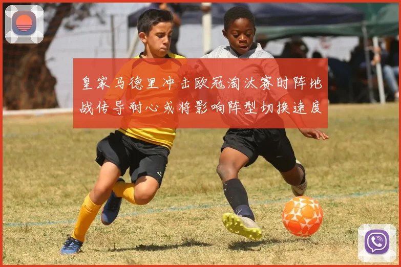 皇家马德里冲击欧冠淘汰赛时阵地战传导耐心或将影响阵型切换速度
