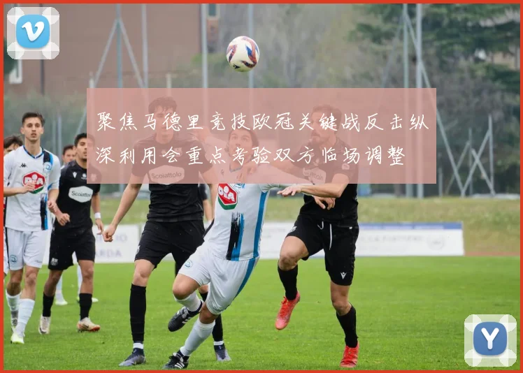聚焦马德里竞技欧冠关键战反击纵深利用会重点考验双方临场调整