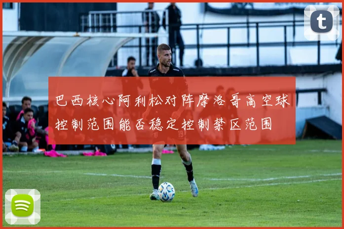巴西核心阿利松对阵摩洛哥高空球控制范围能否稳定控制禁区范围