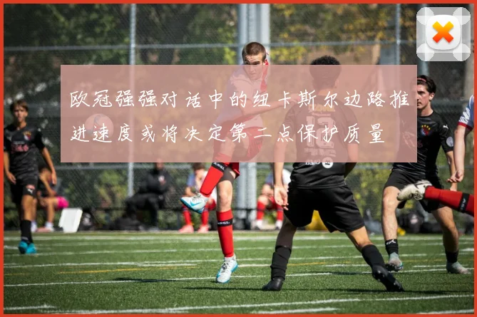 欧冠强强对话中的纽卡斯尔边路推进速度或将决定第二点保护质量